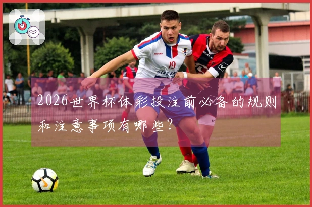 2026世界杯体彩投注前必备的规则和注意事项有哪些？