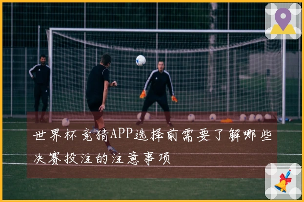世界杯竞猜APP选择前需要了解哪些决赛投注的注意事项