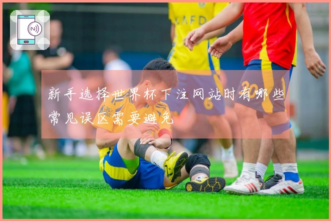 新手选择世界杯下注网站时有哪些常见误区需要避免