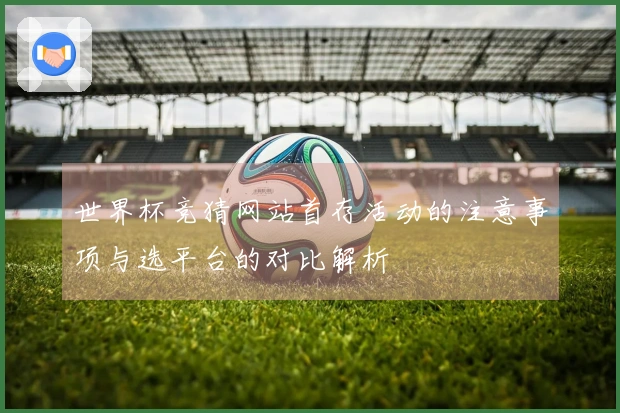 世界杯竞猜网站首存活动的注意事项与选平台的对比解析